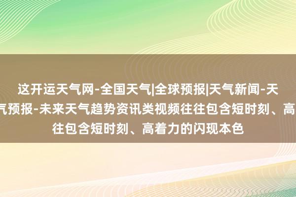 这开运天气网-全国天气|全球预报|天气新闻-天气在线-一周天气预报-未来天气趋势资讯类视频往往包含短时刻、高着力的闪现本色