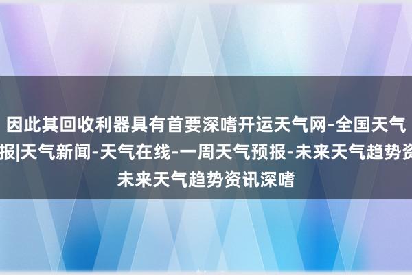 因此其回收利器具有首要深嗜开运天气网-全国天气|全球预报|天气新闻-天气在线-一周天气预报-未来天气趋势资讯深嗜